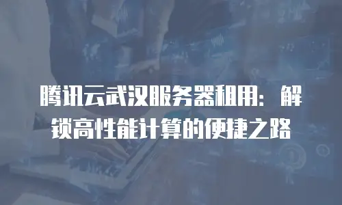 腾讯云武汉服务器租用：解锁高性能计算的便捷之路
