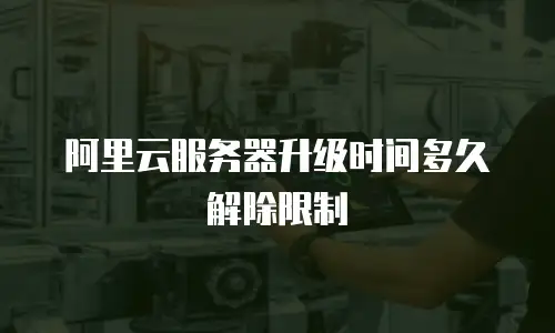 阿里云服务器升级时间多久解除限制