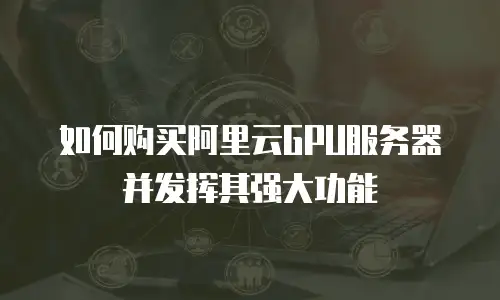 如何购买阿里云GPU服务器并发挥其强大功能