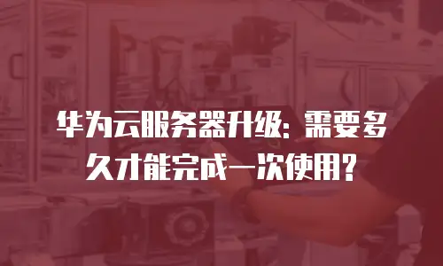 华为云服务器升级: 需要多久才能完成一次使用?
