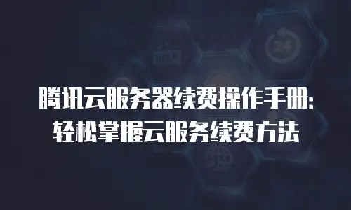 腾讯云服务器续费操作手册：轻松掌握云服务续费方法