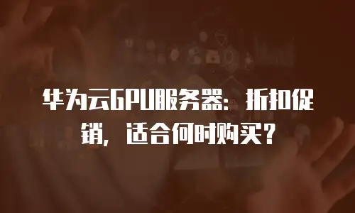 华为云GPU服务器：折扣促销，适合何时购买？