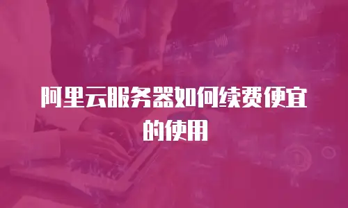 阿里云服务器如何续费便宜的使用