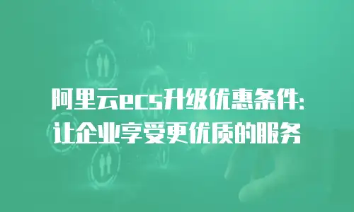 阿里云ecs升级优惠条件：让企业享受更优质的服务