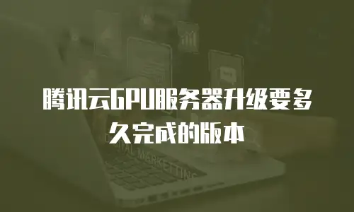 腾讯云GPU服务器升级要多久完成的版本