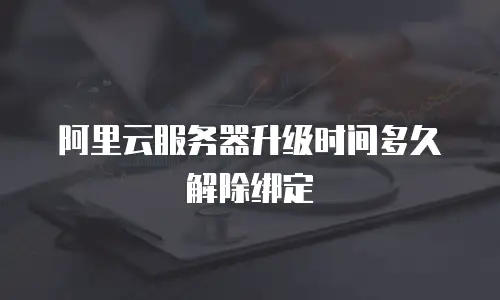 阿里云服务器升级时间多久解除绑定