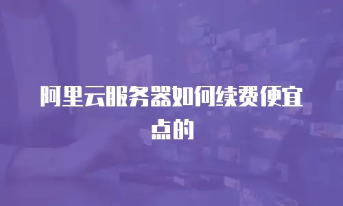 阿里云服务器如何续费便宜点的