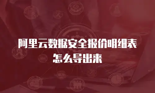 阿里云数据安全报价明细表怎么导出来