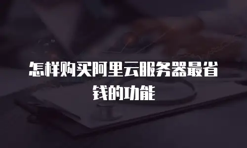 怎样购买阿里云服务器最省钱的功能