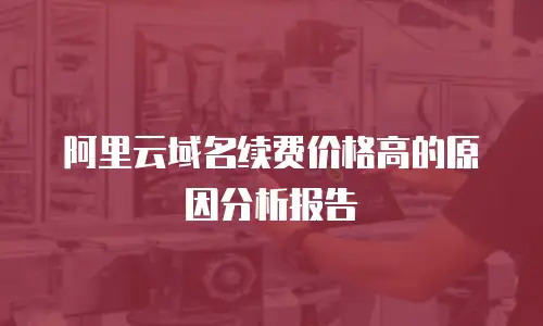 阿里云域名续费价格高的原因分析报告