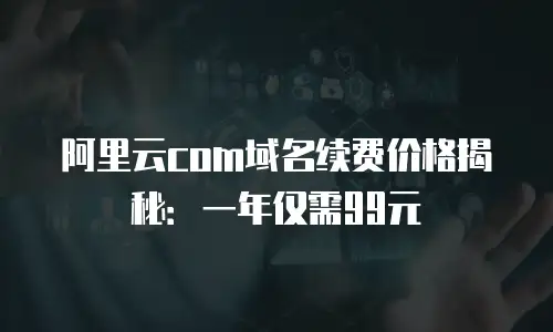阿里云com域名续费价格揭秘：一年仅需99元