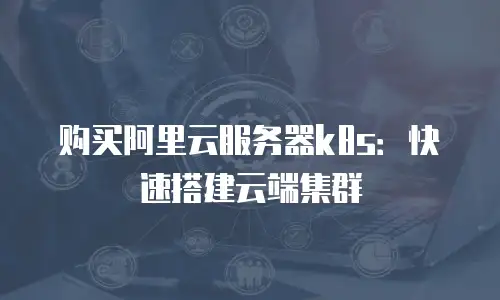 购买阿里云服务器k8s：快速搭建云端集群