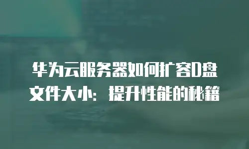 华为云服务器如何扩容D盘文件大小：提升性能的秘籍
