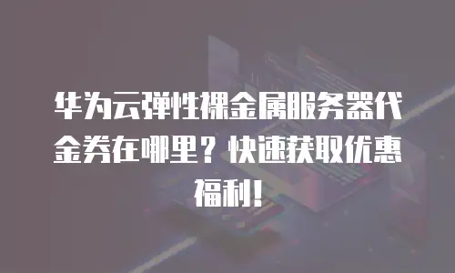华为云弹性裸金属服务器代金券在哪里？快速获取优惠福利！