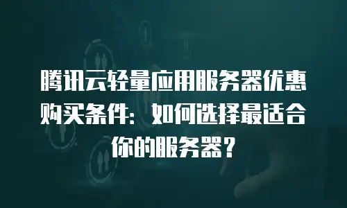 腾讯云轻量应用服务器优惠购买条件：如何选择最适合你的服务器？