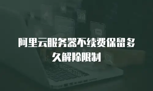 阿里云服务器不续费保留多久解除限制