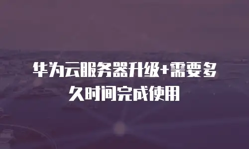 华为云服务器升级+需要多久时间完成使用