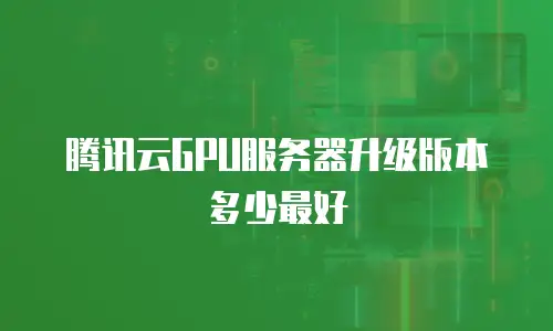 腾讯云GPU服务器升级版本多少最好