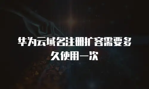 华为云域名注册扩容需要多久使用一次