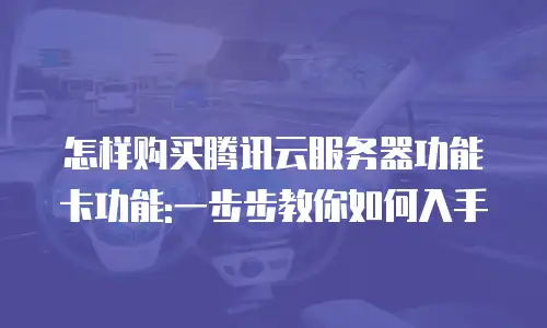 怎样购买腾讯云服务器功能卡功能:一步步教你如何入手