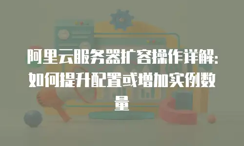 阿里云服务器扩容操作详解：如何提升配置或增加实例数量