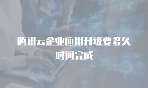 腾讯云企业应用升级要多久时间完成