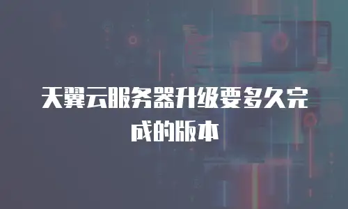 天翼云服务器升级要多久完成的版本
