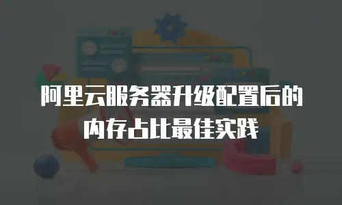 阿里云服务器升级配置后的内存占比最佳实践