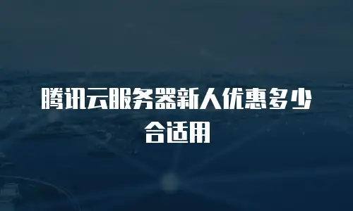 腾讯云服务器新人优惠多少合适用