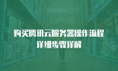 购买腾讯云服务器操作流程详细步骤详解