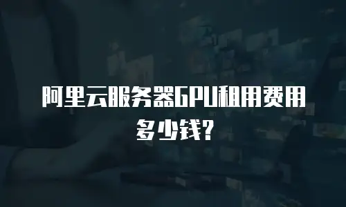 阿里云服务器GPU租用费用多少钱？
