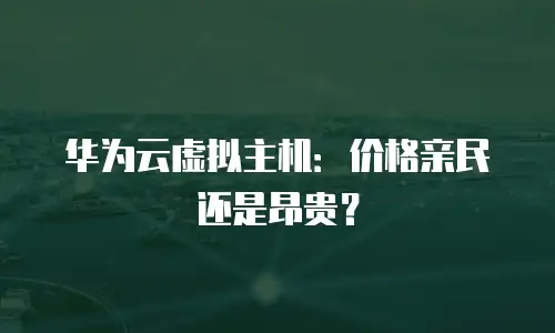 华为云虚拟主机：价格亲民还是昂贵？