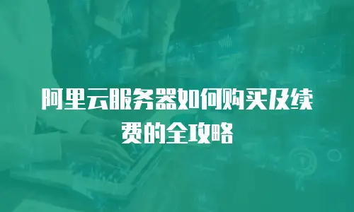 阿里云服务器如何购买及续费的全攻略