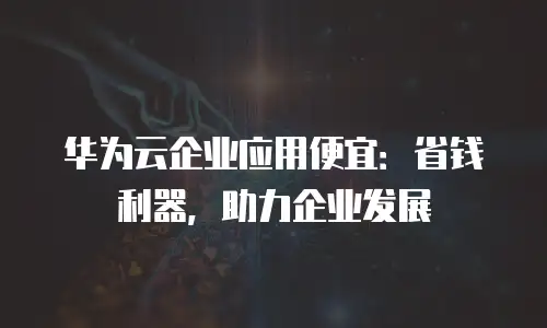 华为云企业应用便宜：省钱利器，助力企业发展