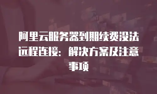 阿里云服务器到期续费没法远程连接：解决方案及注意事项