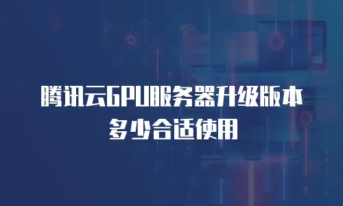 腾讯云GPU服务器升级版本多少合适使用