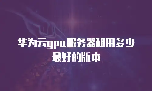 华为云gpu服务器租用多少最好的版本