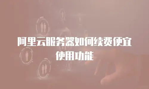 阿里云服务器如何续费便宜使用功能
