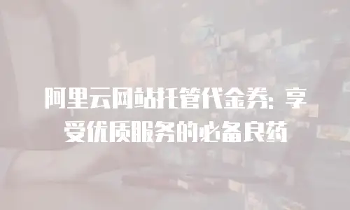 阿里云网站托管代金券: 享受优质服务的必备良药