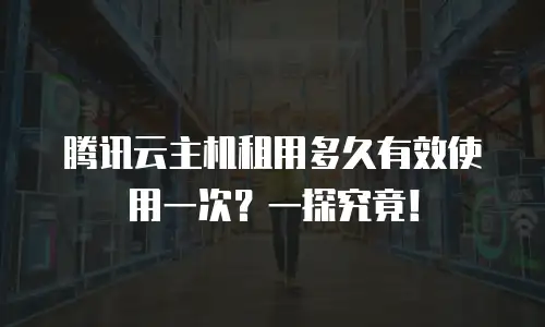 腾讯云主机租用多久有效使用一次？一探究竟！