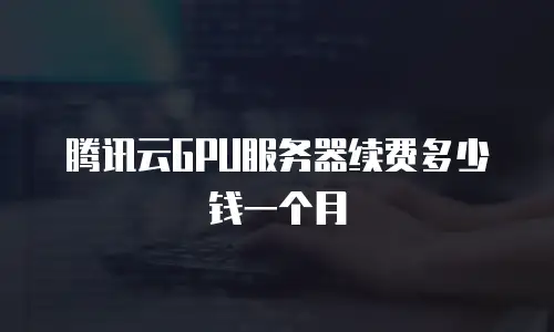 腾讯云GPU服务器续费多少钱一个月