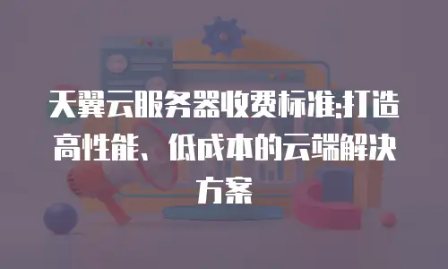 天翼云服务器收费标准:打造高性能、低成本的云端解决方案