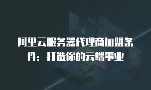 阿里云服务器代理商加盟条件：打造你的云端事业