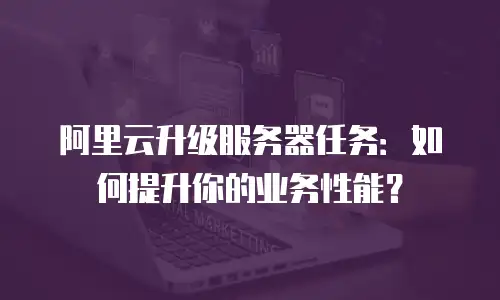 阿里云升级服务器任务：如何提升你的业务性能？
