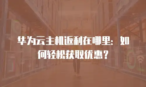 华为云主机返利在哪里：如何轻松获取优惠？