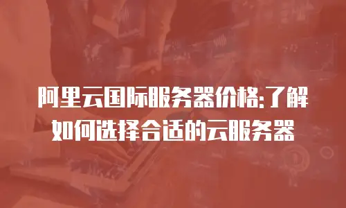 阿里云国际服务器价格:了解如何选择合适的云服务器