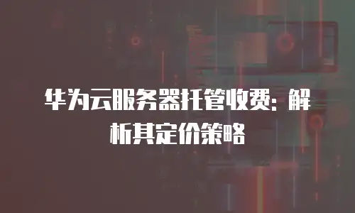 华为云服务器托管收费: 解析其定价策略