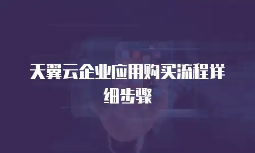 天翼云企业应用购买流程详细步骤