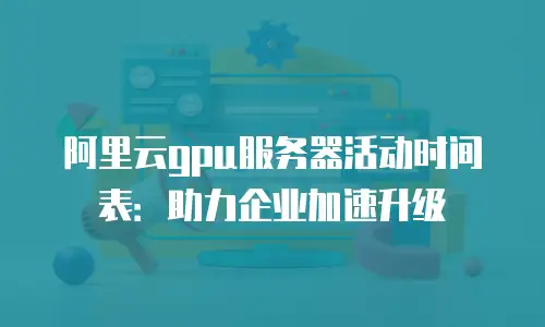 阿里云gpu服务器活动时间表：助力企业加速升级