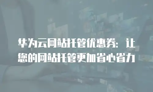 华为云网站托管优惠券：让您的网站托管更加省心省力